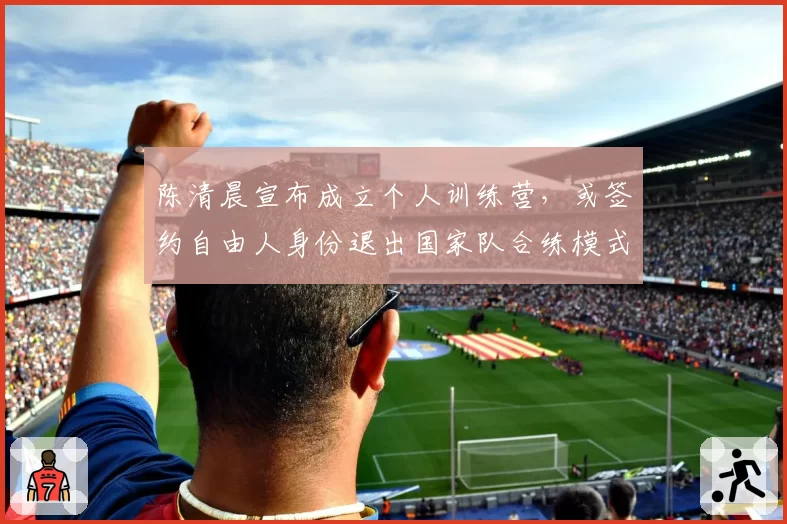 陈清晨宣布成立个人训练营,或签约自由人身份退出国家队合练模式
