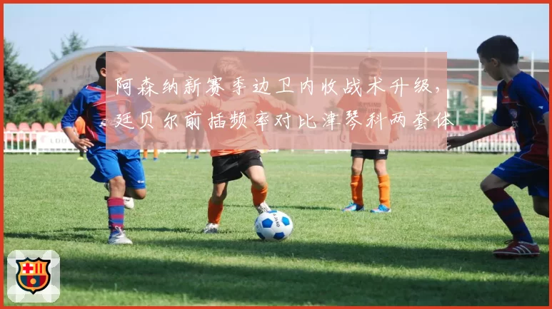 阿森纳新赛季边卫内收战术升级,廷贝尔前插频率对比津琴科两套体系差异明显