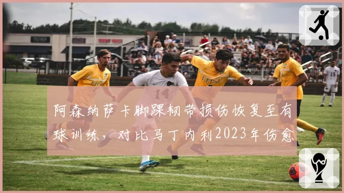阿森纳萨卡脚踝韧带损伤恢复至有球训练，对比马丁内利2023年伤愈后冲刺速度未受影响