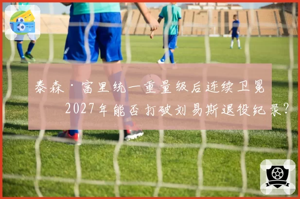 泰森·富里统一重量级后连续卫冕,2027年能否打破刘易斯退役纪录?