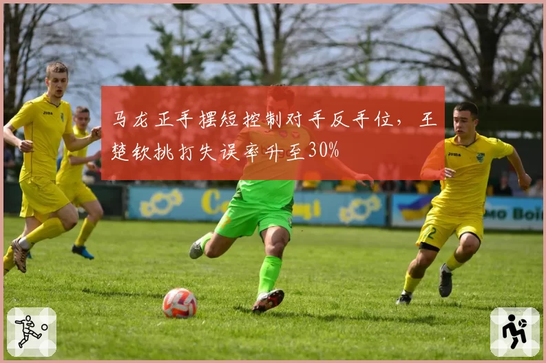 马龙正手摆短控制对手反手位,王楚钦挑打失误率升至30%