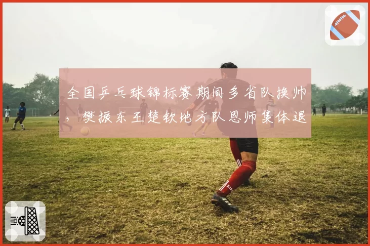 全国乒乓球锦标赛期间多省队换帅，樊振东王楚钦地方队恩师集体退居二线引关注