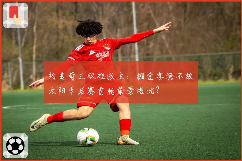 约基奇三双难救主，掘金客场不敌太阳季后赛首轮前景堪忧？