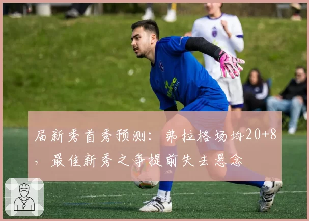 届新秀首秀预测：弗拉格场均20+8，最佳新秀之争提前失去悬念