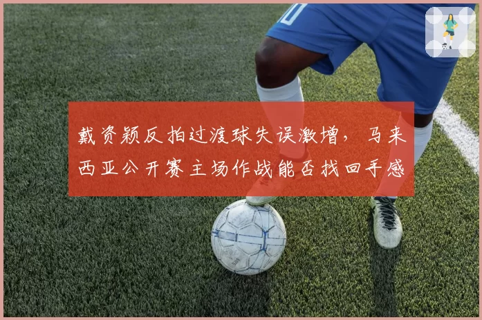 戴资颖反拍过渡球失误激增，马来西亚公开赛主场作战能否找回手感？