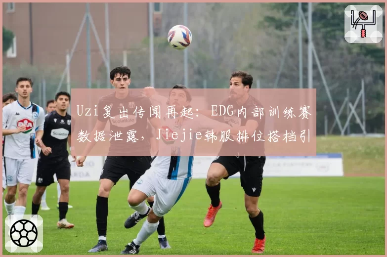 Uzi复出传闻再起:EDG内部训练赛数据泄露,Jiejie韩服排位搭档引猜测