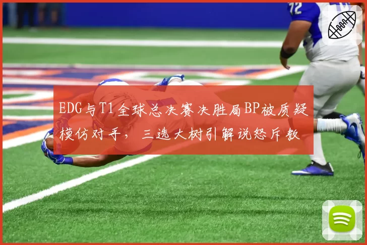 EDG与T1全球总决赛决胜局BP被质疑模仿对手,三选大树引解说怒斥教练组偷懒
