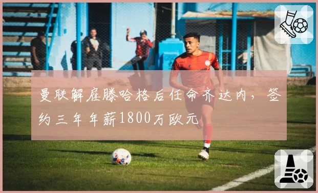 曼联解雇滕哈格后任命齐达内，签约三年年薪1800万欧元