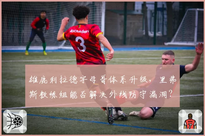 雄鹿利拉德字母哥体系升级，里弗斯教练组能否解决外线防守漏洞？