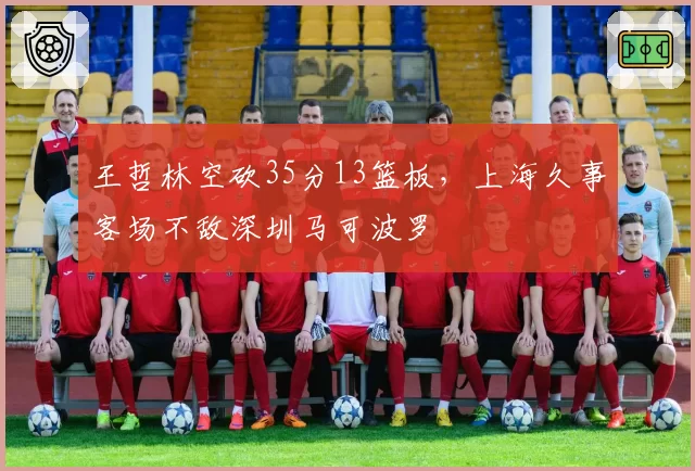 王哲林空砍35分13篮板，上海久事客场不敌深圳马可波罗