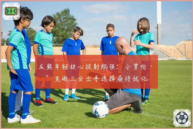 灰熊年轻核心投射瓶颈：小贾伦·杰克逊三分出手选择亟待优化