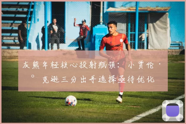 灰熊年轻核心投射瓶颈：小贾伦·杰克逊三分出手选择亟待优化