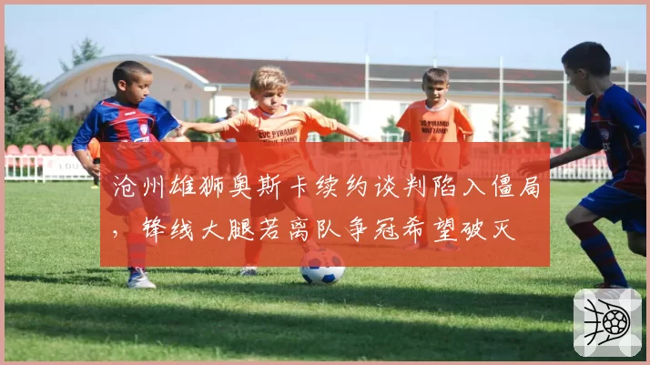 沧州雄狮奥斯卡续约谈判陷入僵局，锋线大腿若离队争冠希望破灭