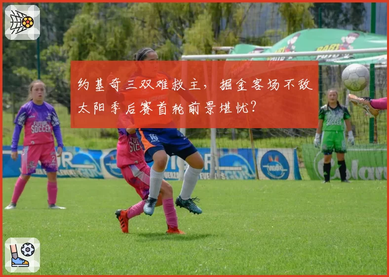 约基奇三双难救主,掘金客场不敌太阳季后赛首轮前景堪忧?