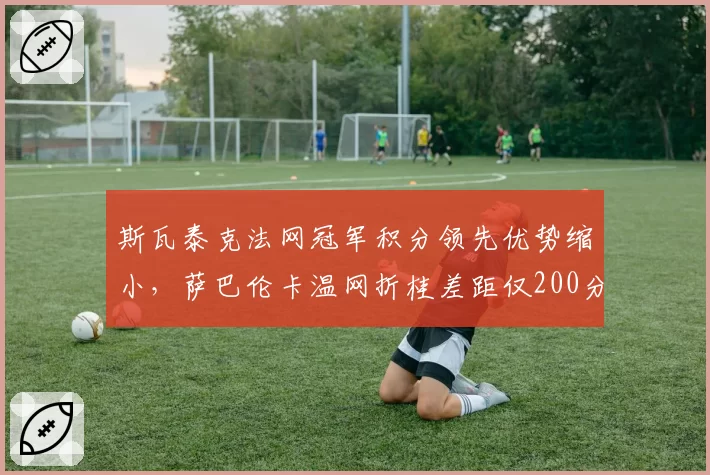 斯瓦泰克法网冠军积分领先优势缩小，萨巴伦卡温网折桂差距仅200分