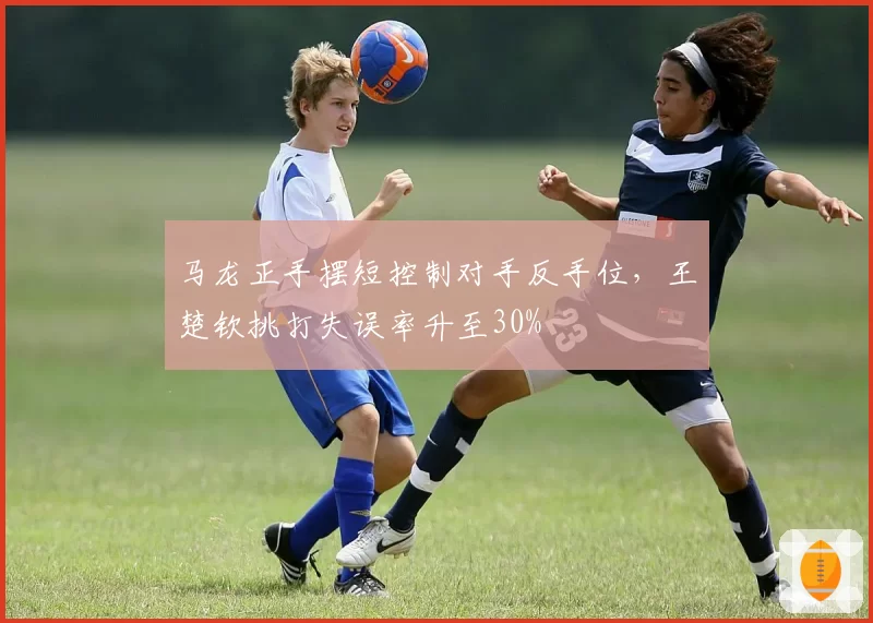 马龙正手摆短控制对手反手位,王楚钦挑打失误率升至30%