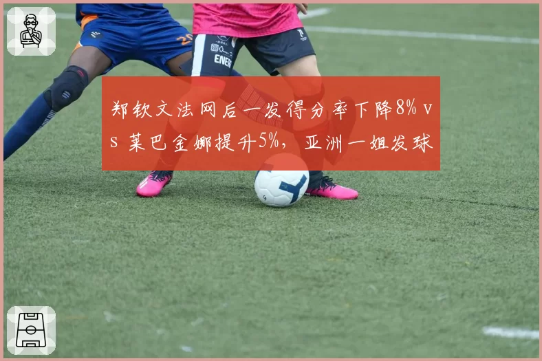 郑钦文法网后一发得分率下降8% vs 莱巴金娜提升5%，亚洲一姐发球危机