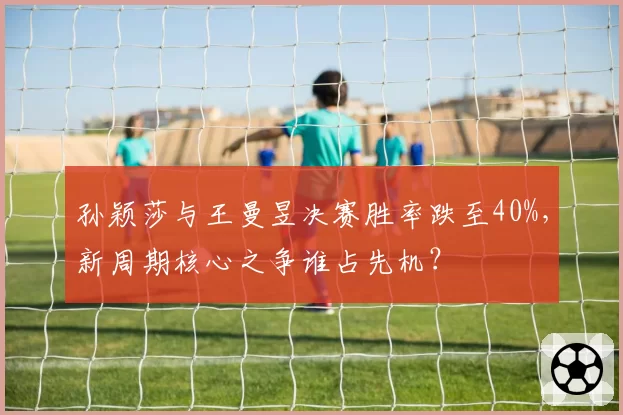 孙颖莎与王曼昱决赛胜率跌至40%，新周期核心之争谁占先机？