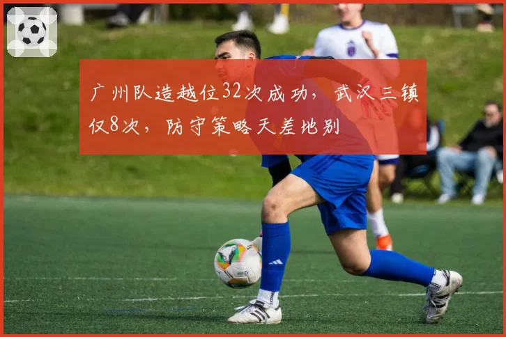 广州队造越位32次成功,武汉三镇仅8次,防守策略天差地别