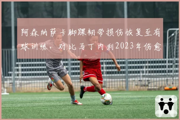 阿森纳萨卡脚踝韧带损伤恢复至有球训练，对比马丁内利2023年伤愈后冲刺速度未受影响
