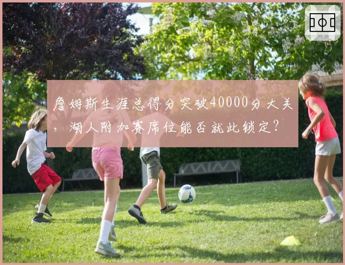 詹姆斯生涯总得分突破40000分大关,湖人附加赛席位能否就此锁定?
