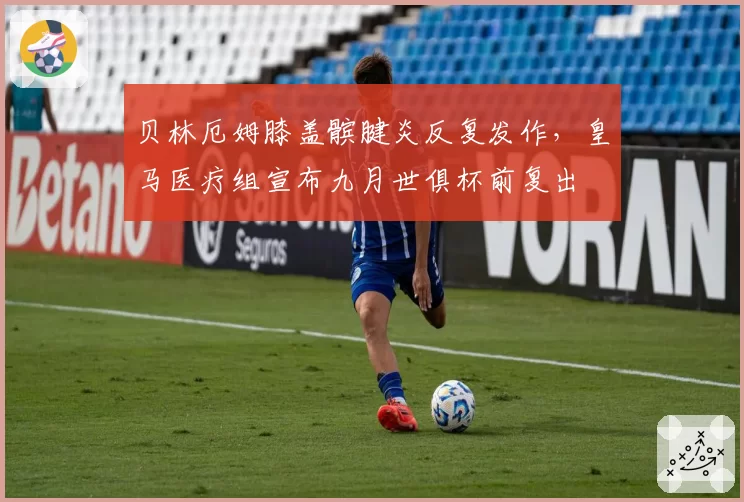贝林厄姆膝盖髌腱炎反复发作，皇马医疗组宣布九月世俱杯前复出