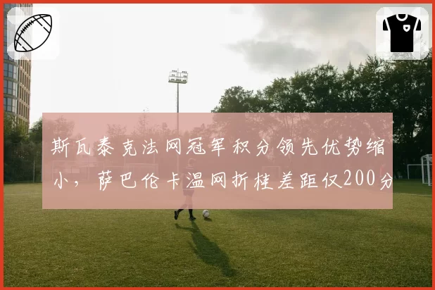 斯瓦泰克法网冠军积分领先优势缩小，萨巴伦卡温网折桂差距仅200分