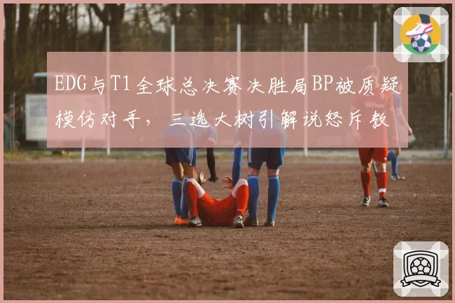 EDG与T1全球总决赛决胜局BP被质疑模仿对手，三选大树引解说怒斥教练组偷懒