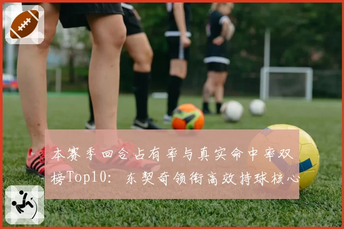本赛季回合占有率与真实命中率双榜Top10：东契奇领衔高效持球核心