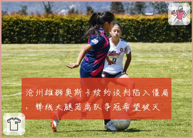 沧州雄狮奥斯卡续约谈判陷入僵局，锋线大腿若离队争冠希望破灭
