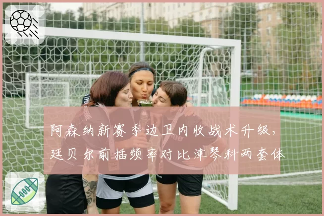 阿森纳新赛季边卫内收战术升级,廷贝尔前插频率对比津琴科两套体系差异明显