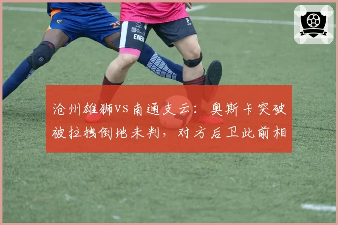 沧州雄狮vs南通支云：奥斯卡突破被拉拽倒地未判，对方后卫此前相同动作获点球
