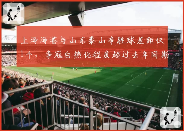 上海海港与山东泰山净胜球差距仅1个,争冠白热化程度超过去年同期