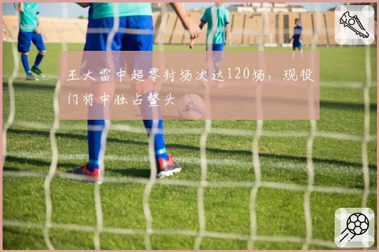 王大雷中超零封场次达120场,现役门将中独占鳌头