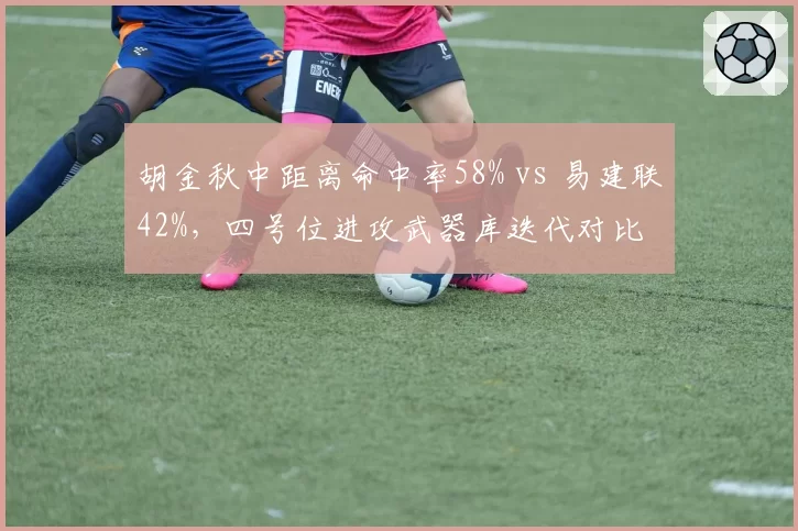胡金秋中距离命中率58% vs 易建联42%，四号位进攻武器库迭代对比