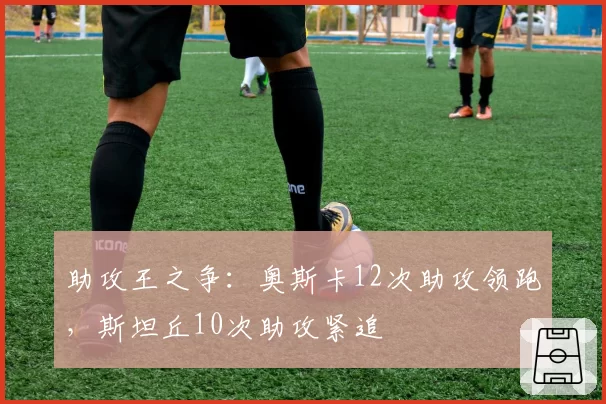 助攻王之争:奥斯卡12次助攻领跑,斯坦丘10次助攻紧追