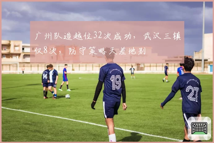 广州队造越位32次成功,武汉三镇仅8次,防守策略天差地别
