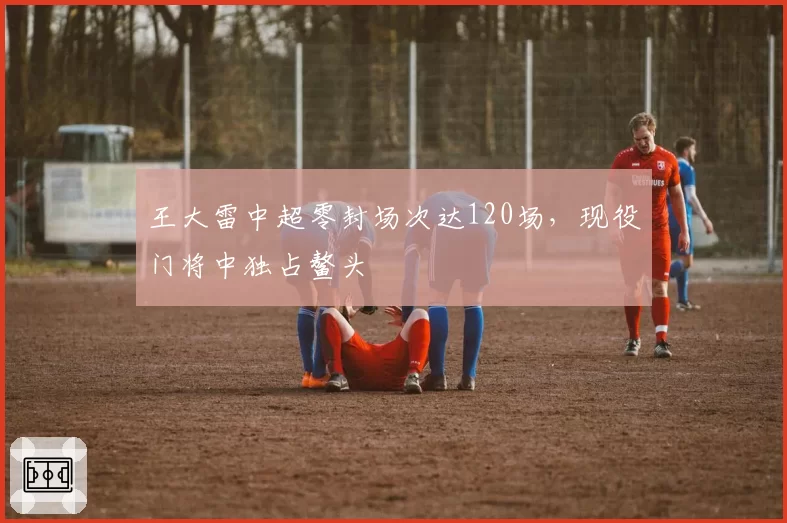王大雷中超零封场次达120场,现役门将中独占鳌头