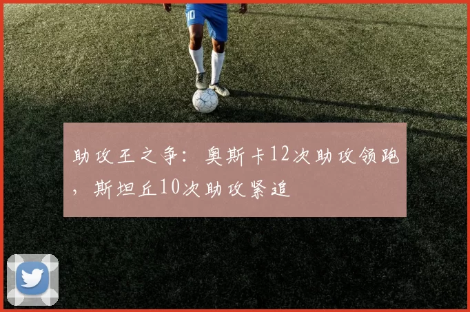 助攻王之争:奥斯卡12次助攻领跑,斯坦丘10次助攻紧追